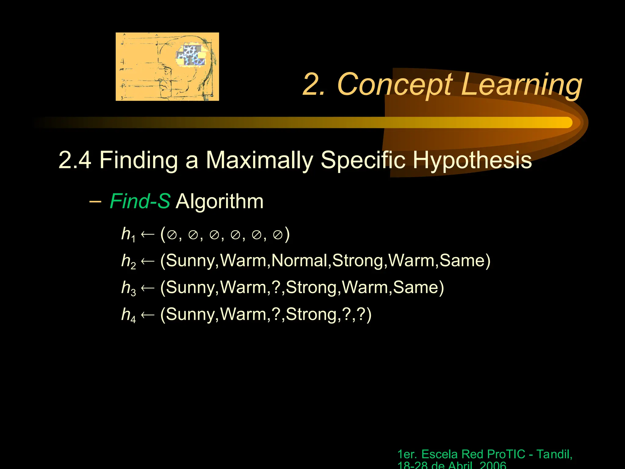 1er. Escela Red ProTIC - Tandil,
2. Concept Learning
2.4 Finding a Maximally Specific Hypothesis
– Find-S Algorithm
h1  (, , , , , )
h2  (Sunny,Warm,Normal,Strong,Warm,Same)
h3  (Sunny,Warm,?,Strong,Warm,Same)
h4  (Sunny,Warm,?,Strong,?,?)
 