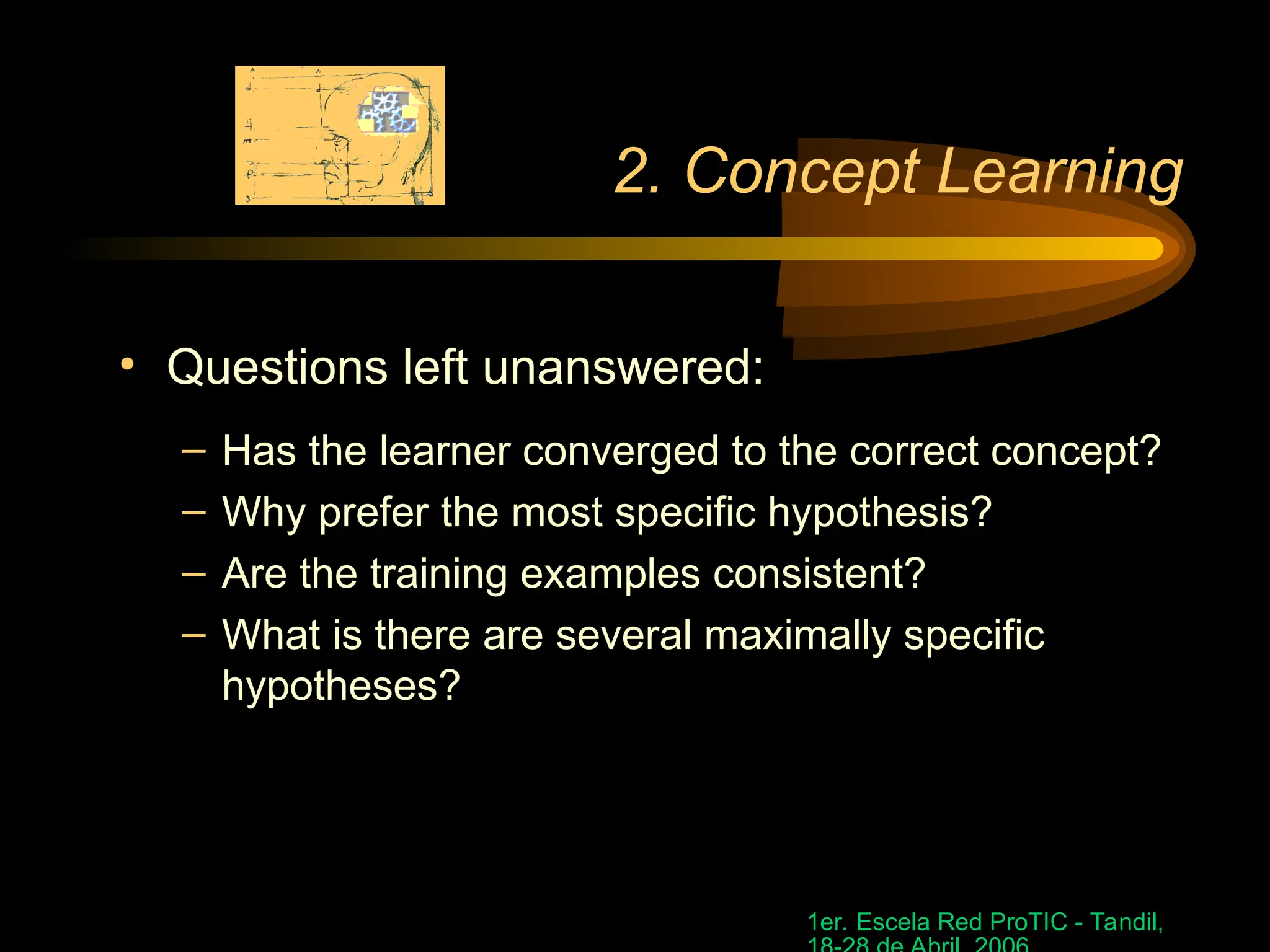 1er. Escela Red ProTIC - Tandil,
2. Concept Learning
• Questions left unanswered:
– Has the learner converged to the correct concept?
– Why prefer the most specific hypothesis?
– Are the training examples consistent?
– What is there are several maximally specific
hypotheses?
 