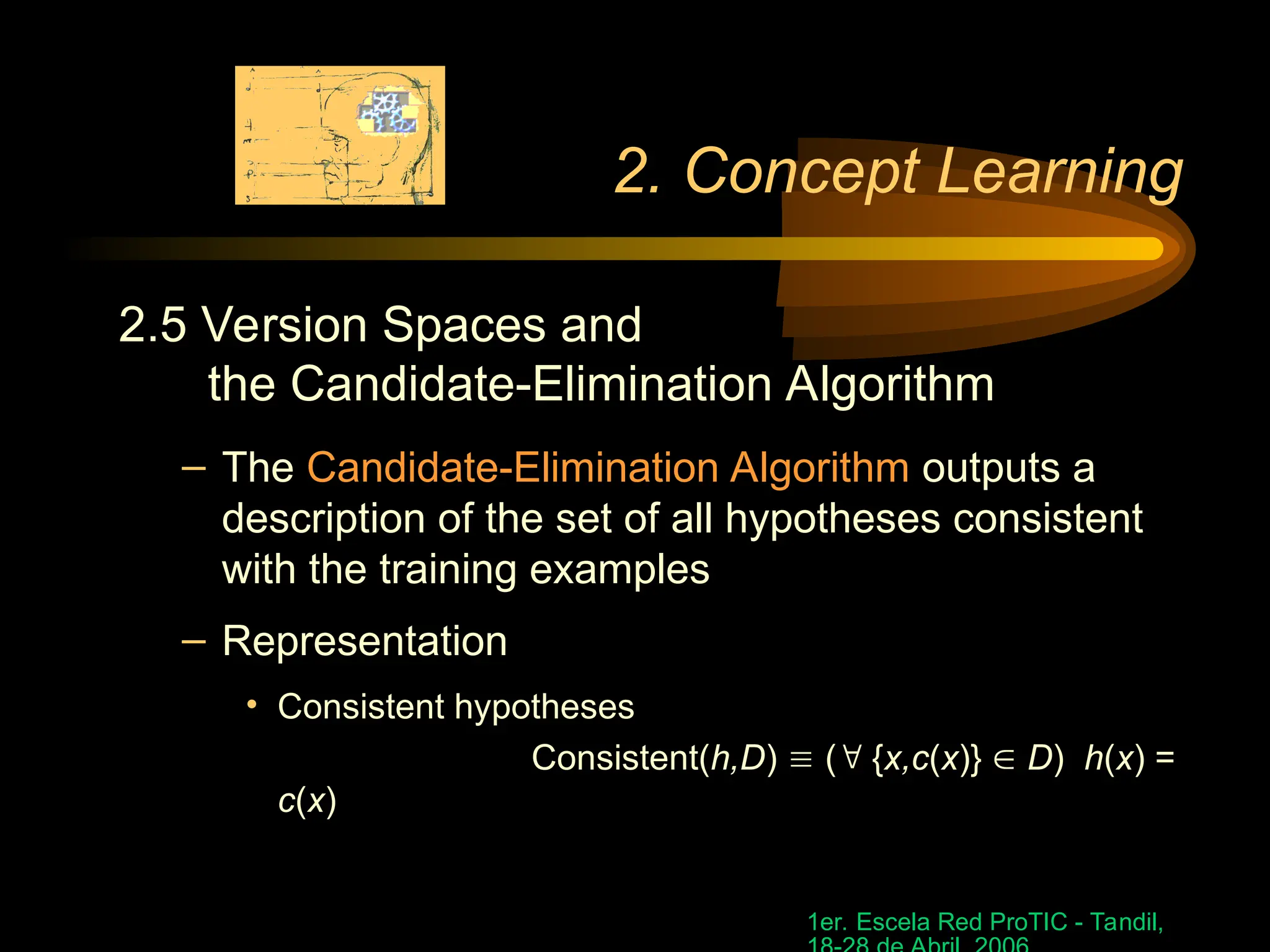 1er. Escela Red ProTIC - Tandil,
2. Concept Learning
2.5 Version Spaces and
the Candidate-Elimination Algorithm
– The Candidate-Elimination Algorithm outputs a
description of the set of all hypotheses consistent
with the training examples
– Representation
• Consistent hypotheses
Consistent(h,D)  ( {x,c(x)}  D) h(x) =
c(x)
 