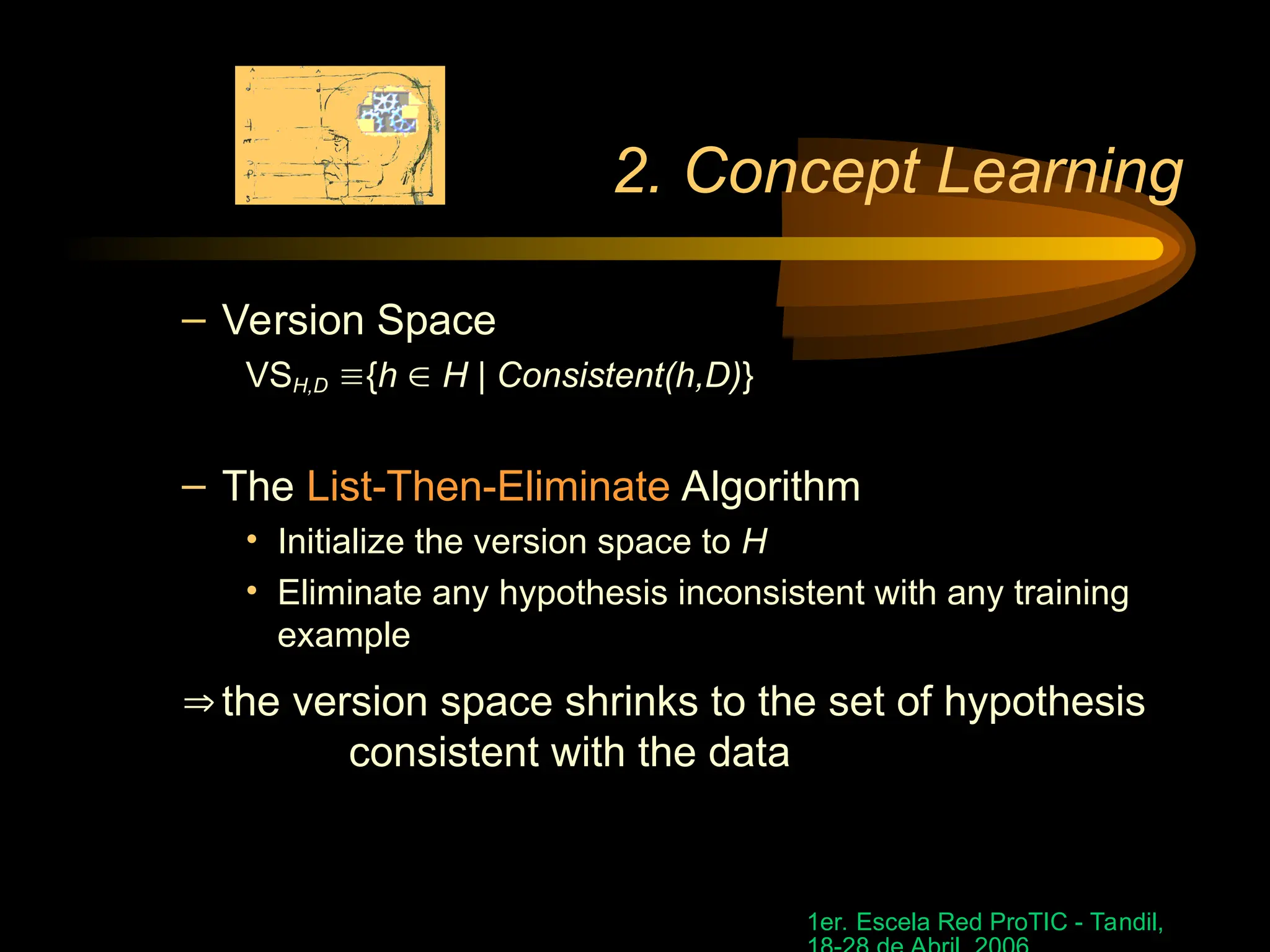 1er. Escela Red ProTIC - Tandil,
2. Concept Learning
– Version Space
VSH,D {h  H | Consistent(h,D)}
– The List-Then-Eliminate Algorithm
• Initialize the version space to H
• Eliminate any hypothesis inconsistent with any training
example
the version space shrinks to the set of hypothesis
consistent with the data
 