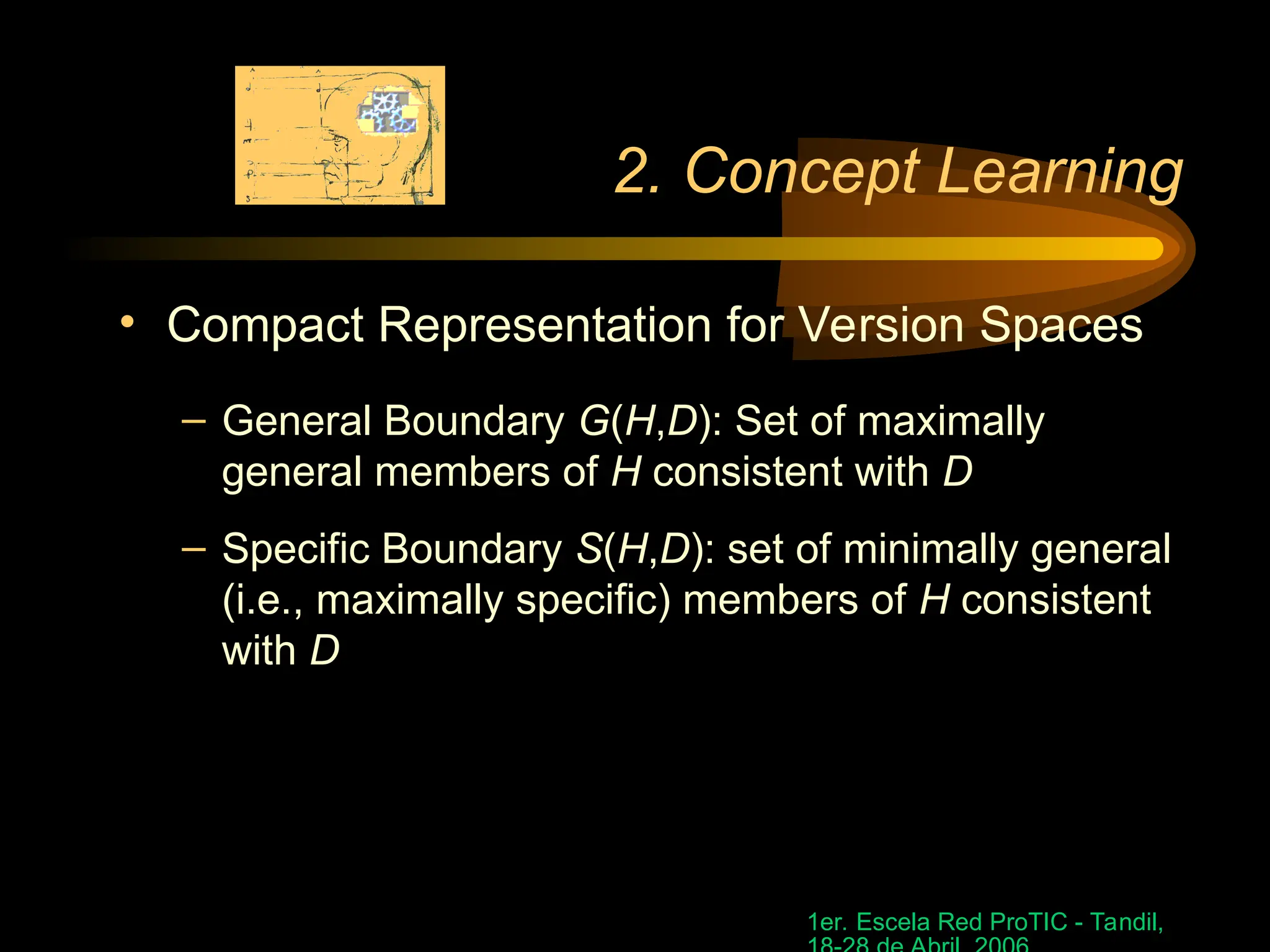 1er. Escela Red ProTIC - Tandil,
2. Concept Learning
• Compact Representation for Version Spaces
– General Boundary G(H,D): Set of maximally
general members of H consistent with D
– Specific Boundary S(H,D): set of minimally general
(i.e., maximally specific) members of H consistent
with D
 