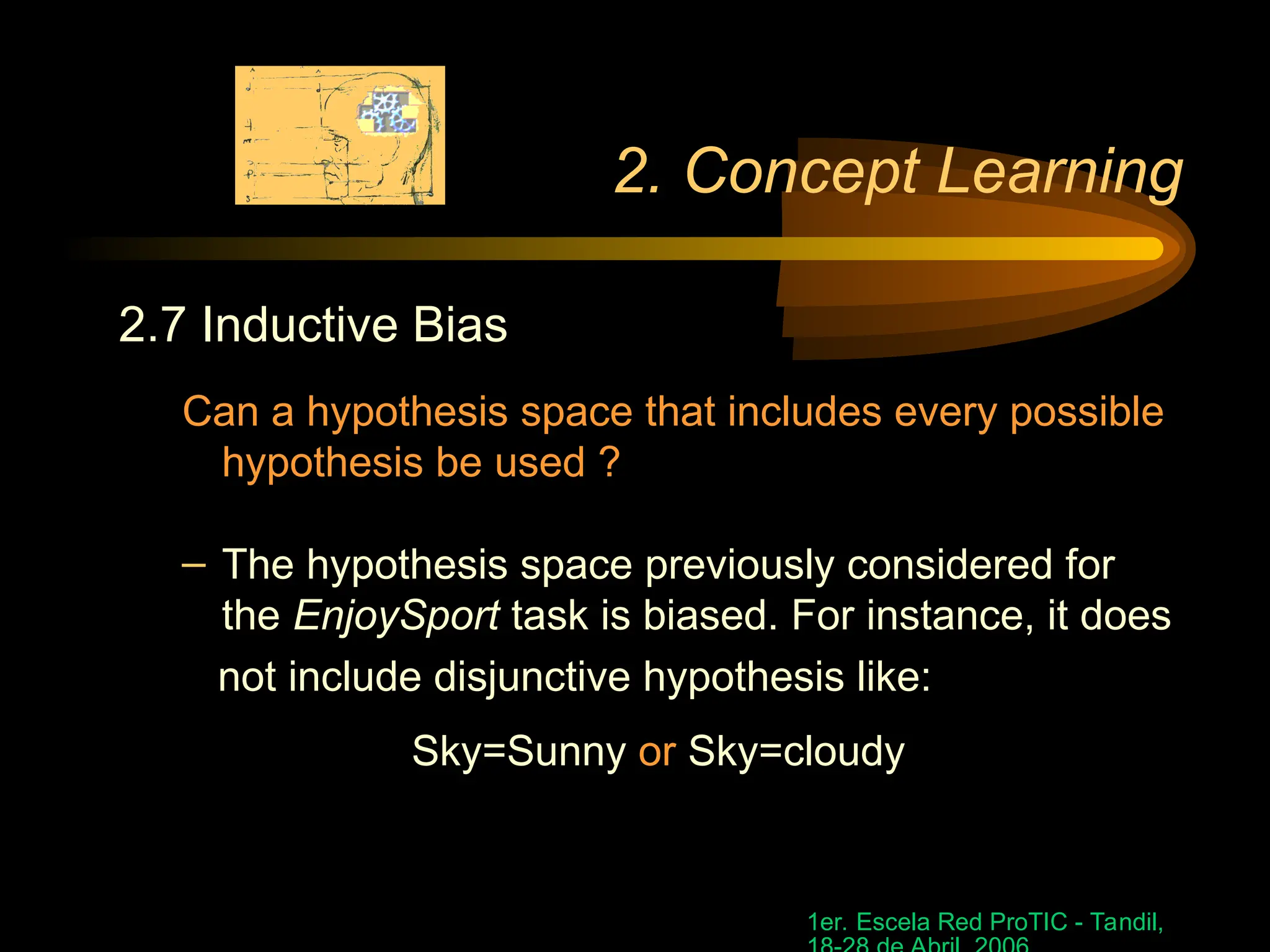 1er. Escela Red ProTIC - Tandil,
2. Concept Learning
2.7 Inductive Bias
Can a hypothesis space that includes every possible
hypothesis be used ?
– The hypothesis space previously considered for
the EnjoySport task is biased. For instance, it does
not include disjunctive hypothesis like:
Sky=Sunny or Sky=cloudy
 
