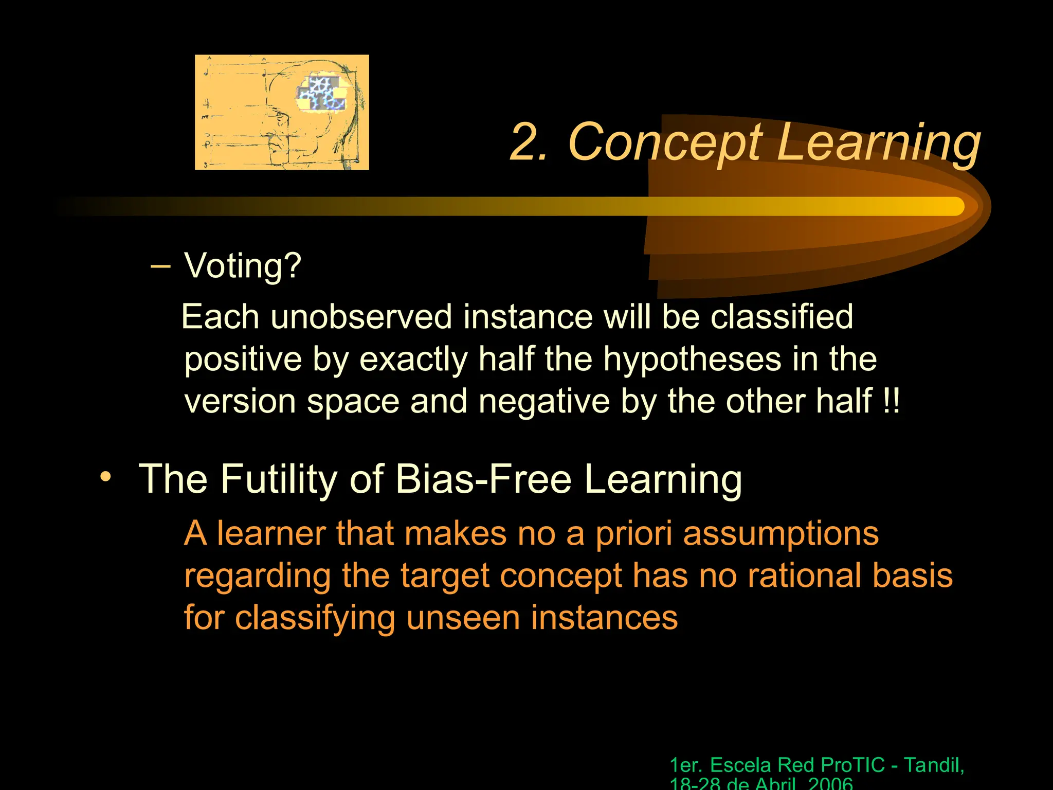 1er. Escela Red ProTIC - Tandil,
2. Concept Learning
– Voting?
Each unobserved instance will be classified
positive by exactly half the hypotheses in the
version space and negative by the other half !!
• The Futility of Bias-Free Learning
A learner that makes no a priori assumptions
regarding the target concept has no rational basis
for classifying unseen instances
 