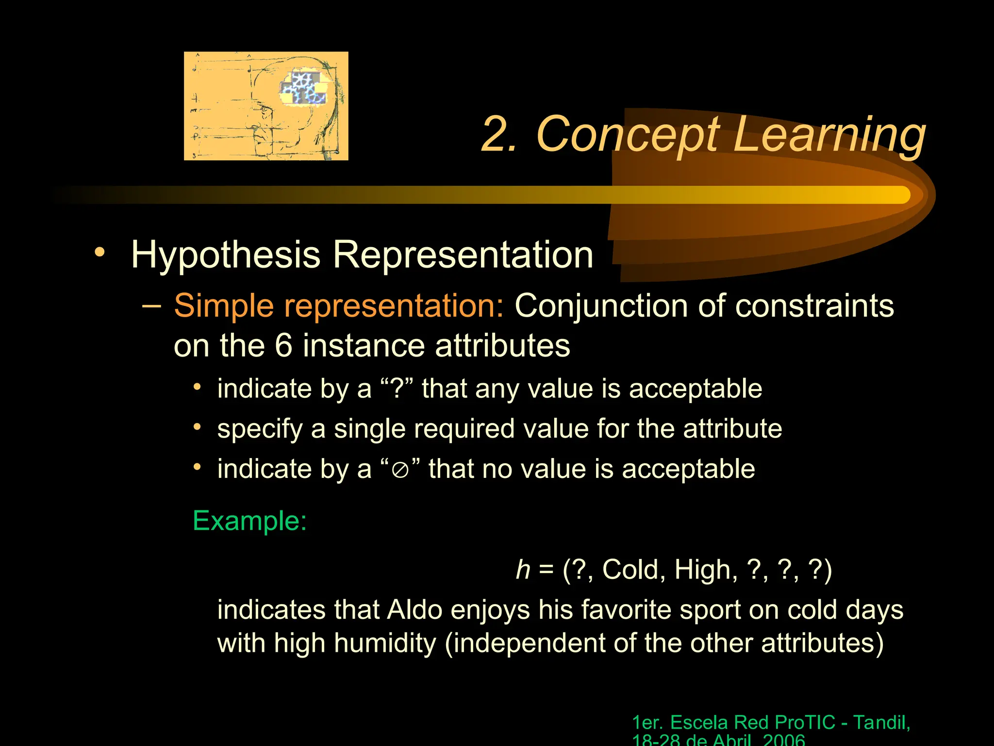 1er. Escela Red ProTIC - Tandil,
2. Concept Learning
• Hypothesis Representation
– Simple representation: Conjunction of constraints
on the 6 instance attributes
• indicate by a “?” that any value is acceptable
• specify a single required value for the attribute
• indicate by a “” that no value is acceptable
Example:
h = (?, Cold, High, ?, ?, ?)
indicates that Aldo enjoys his favorite sport on cold days
with high humidity (independent of the other attributes)
 
