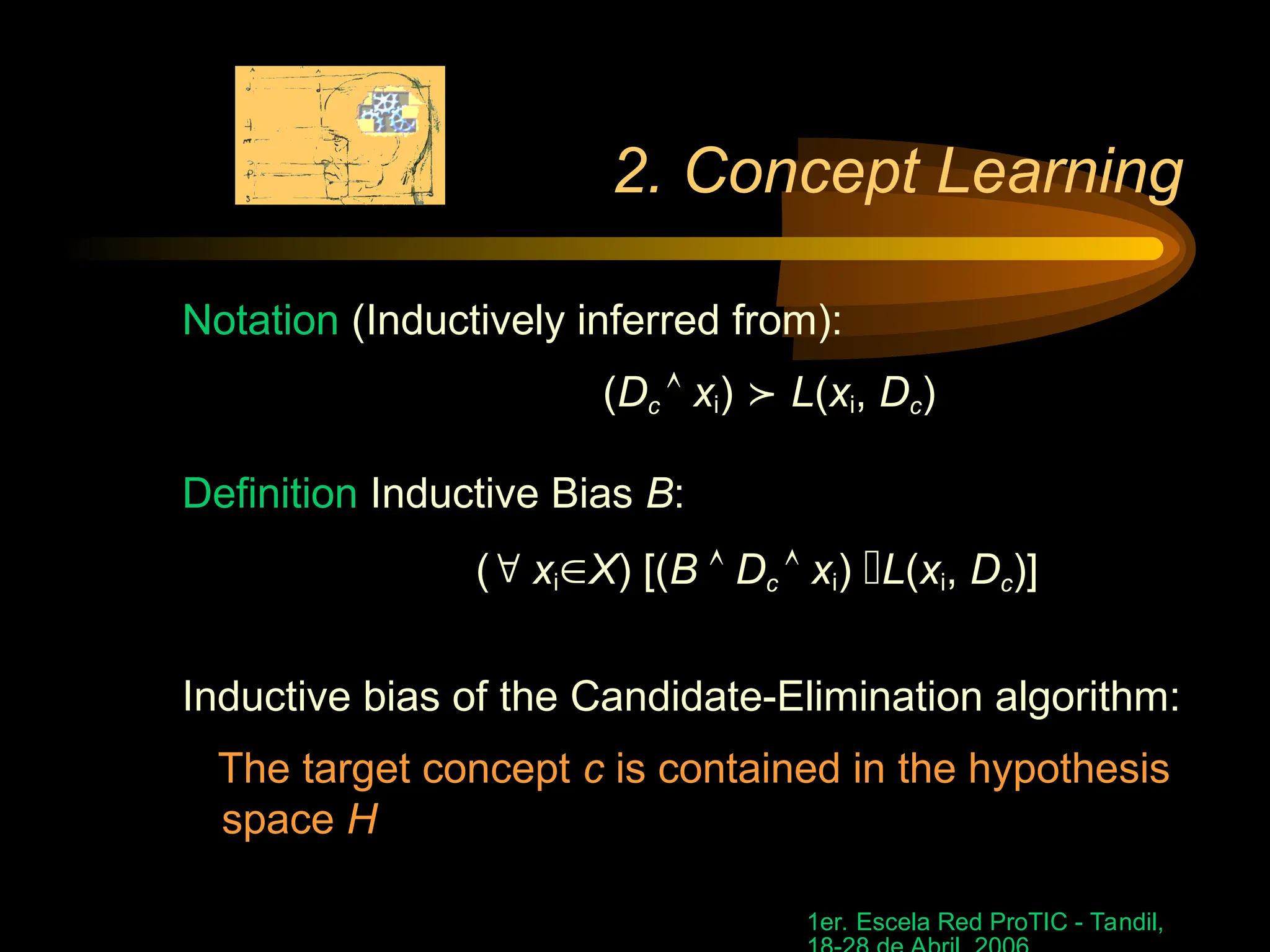 1er. Escela Red ProTIC - Tandil,
2. Concept Learning
Notation (Inductively inferred from):
(Dc  xi)  L(xi, Dc)
Definition Inductive Bias B:
( xiX) [(B  Dc  xi) L(xi, Dc)]
Inductive bias of the Candidate-Elimination algorithm:
The target concept c is contained in the hypothesis
space H
 