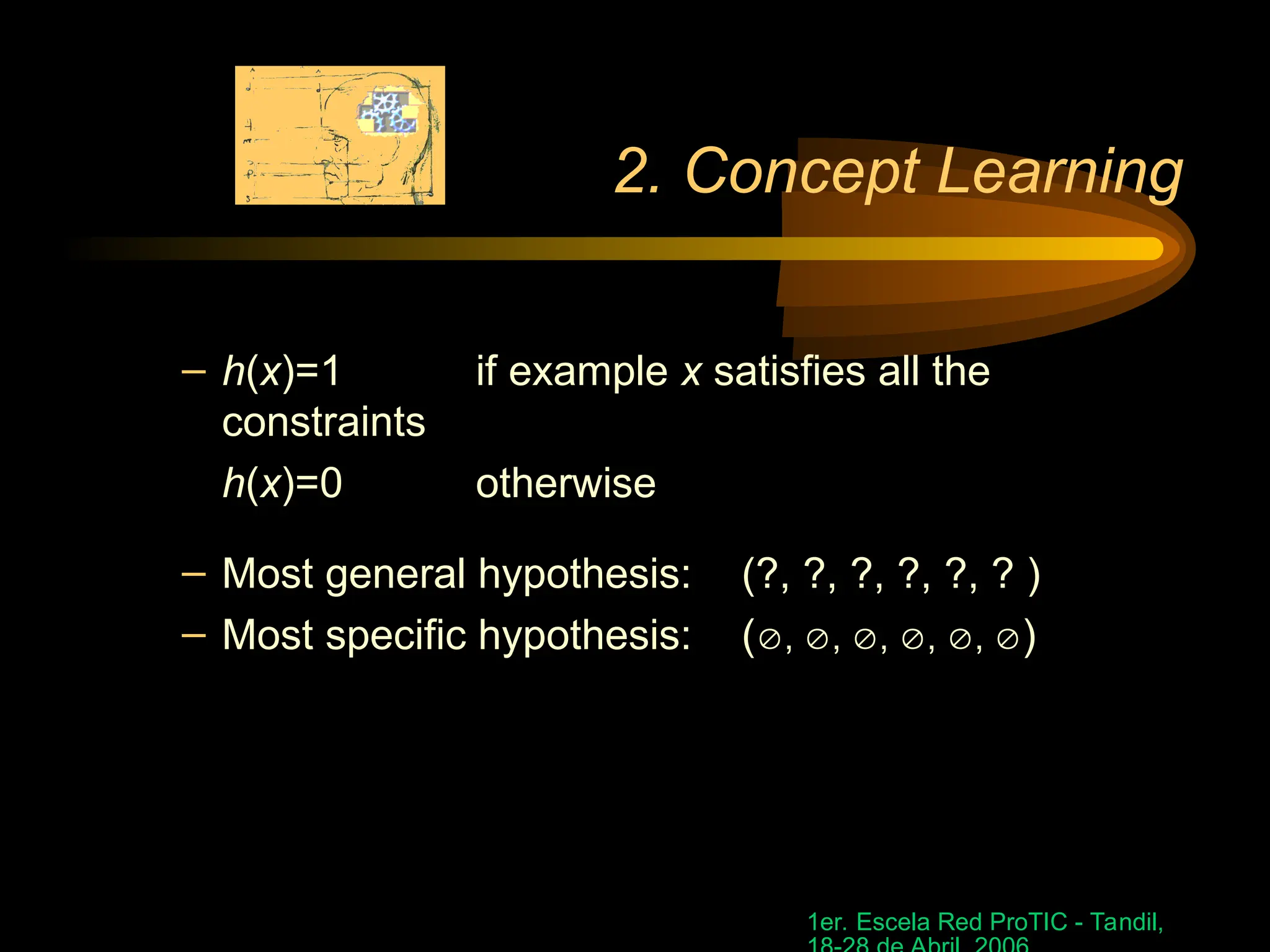 1er. Escela Red ProTIC - Tandil,
2. Concept Learning
– h(x)=1 if example x satisfies all the
constraints
h(x)=0 otherwise
– Most general hypothesis: (?, ?, ?, ?, ?, ? )
– Most specific hypothesis: (, , , , , )
 