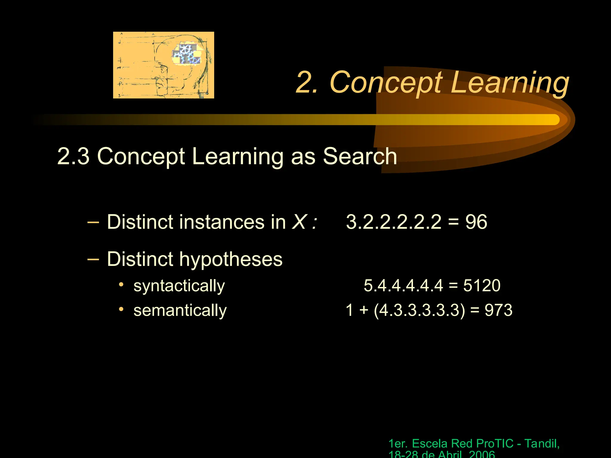 1er. Escela Red ProTIC - Tandil,
2. Concept Learning
2.3 Concept Learning as Search
– Distinct instances in X : 3.2.2.2.2.2 = 96
– Distinct hypotheses
• syntactically 5.4.4.4.4.4 = 5120
• semantically 1 + (4.3.3.3.3.3) = 973
 