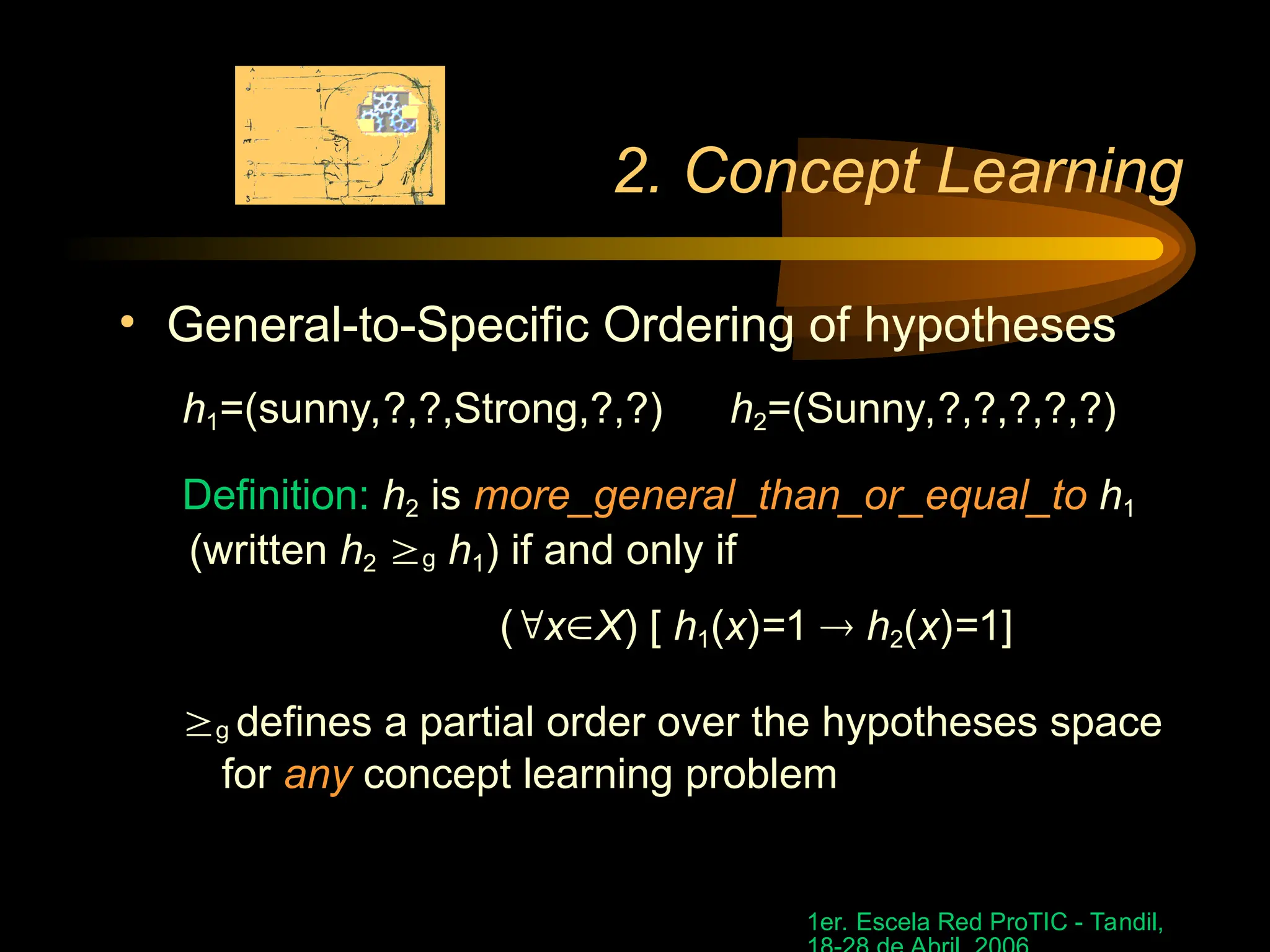 1er. Escela Red ProTIC - Tandil,
2. Concept Learning
• General-to-Specific Ordering of hypotheses
h1=(sunny,?,?,Strong,?,?) h2=(Sunny,?,?,?,?,?)
Definition: h2 is more_general_than_or_equal_to h1
(written h2 g h1) if and only if
(xX) [ h1(x)=1  h2(x)=1]
g defines a partial order over the hypotheses space
for any concept learning problem
 
