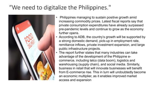 “We need to digitalize the Philippines."
• Philippines managing to sustain positive growth amid
increasing commodity prices. Latest fiscal reports say that
private consumption expenditures have already surpassed
pre-pandemic levels and continue to grow as the economy
further opens.
• According to ADB, the country’s growth will be supported by
a strong domestic demand, pick-up in employment rate,
remittance inflows, private investment expansion, and large
public infrastructure projects.
• The report further states that many industries can take
advantage of the development of the Philippine e-
commerce, including telco (data boom), logistics and
warehousing (supply chain), and social media. Similarly,
business in retail that will innovate businesses will benefit
from E-commerce rise. This in turn will undoubtedly become
an economic multiplier, as it enables improved market
access and expansion
 