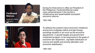 During his three terms in office as President of
the Philippines, Ferdinand Marcos made
many advancements in the country’s
infrastructure and spearheaded successful
economic reforms.
To address the present macro-economic imbalance
arising from budgetary deficit and tight foreign
exchange situation in as much as the economic
adjustments in growth targets and government
investment program, to be responsive to the goals of
economic dev elopement , equitable distribution of
income and wealth and poverty alleviation and
economic stabilization.
1965-1986
1986-1992
 
