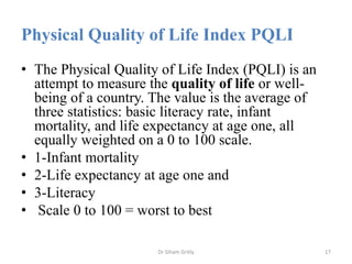 Physical Quality of Life Index PQLI
• The Physical Quality of Life Index (PQLI) is an
attempt to measure the quality of li...