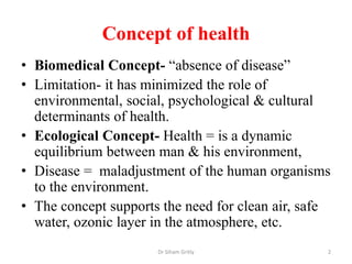 Concept of health
• Biomedical Concept- “absence of disease”
• Limitation- it has minimized the role of
environmental, soc...