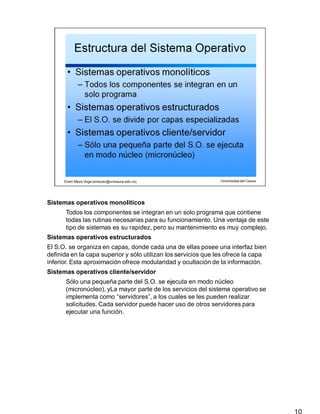 Sistemas operativos monolíticos
10
Todos los componentes se integran en un solo programa que contiene
todas las rutinas necesarias para su funcionamiento. Una ventaja de este
tipo de sistemas es su rapidez, pero su mantenimiento es muy complejo.
Sistemas operativos estructurados
El S.O. se organiza en capas, donde cada una de ellas posee una interfaz bien
definida en la capa superior y sólo utilizan los servicios que les ofrece la capa
inferior. Esta aproximación ofrece modularidad y ocultación de la información.
Sistemas operativos cliente/servidor
Sólo una pequeña parte del S.O. se ejecuta en modo núcleo
(micronúcleo), yLa mayor parte de los servicios del sistema operativo se
implementa como “servidores”, a los cuales se les pueden realizar
solicitudes. Cada servidor puede hacer uso de otros servidores para
ejecutar una función.
 