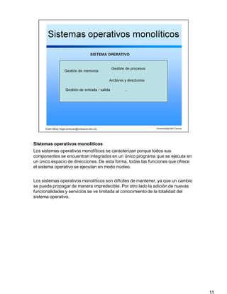 Sistemas operativos monolíticos
11
Los sistemas operativos monolíticos se caracterizan porque todos sus
componentes se encuentran integrados en un único programa que se ejecuta en
un único espacio de direcciones. De esta forma, todas las funciones que ofrece
el sistema operativo se ejecutan en modo núcleo.
Los sistemas operativos monolíticos son difíciles de mantener, ya que un cambio
se puede propagar de manera impredecible. Por otro lado la adición de nuevas
funcionalidades y servicios se ve limitada al conocimiento de la totalidad del
sistema operativo.
 