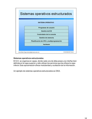 Sistemas operativos estructurados
12
El S.O. se organiza en capas, donde cada una de ellas posee una interfaz bien
definida en la capa superior y sólo utilizan los servicios que les ofrece la capa
inferior. Esta aproximación ofrece modularidad y ocultación de la información.
Un ejemplo de sistemas operativos estructurados es OS/2.
 