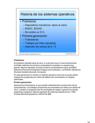 Prehistoria:
14
El hardware utilizaba tubos al vacío, lo cual hacía que no fuera enteramente
confiable.Además los primeros computadores ocupaban un espacio muy
grande. Algunos ejemplos de estos primeros computadores fueron el ENIAC
(Electronic Numerical Integrator Analyzer and Computer), y el EDVAC (Electronic
Discrete Variable Automatic Computer).
En esta generación no existía un sistema operativo como tal, el usuario debía
ingresar los programas por medio de tableros de conmutación y/o tarjetas
perforadas.
Primera generación:
Aparecen los transistores, lo que cambia radicalmente la construcción de los
computadores. Los trabajos (programas) se procesaban por lotes (uno detrás de
otro), y existía un programa que se encargaba de cargar y ejecutar los demás
programas (cargador). Algunos ejemplos de sistemas operativos son FMS
(Fortran Monitoring System) e IBYSS de IBM.
 