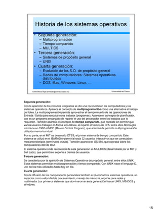Segunda generación:
15
Con la aparición de los circuitos integrados se dio una revolución en los computadores y los
sistemas operativos. Aparece el concepto de multiprogramación como una alternativa al trabajo
por lotes. La multiprogramación permite aprovechar el tiempo muerto de las operaciones de
Entrada / Salida para ejecutar otros trabajos (programas). Aparece el concepto de planificador,
que es un programa encargado de repartir el uso del procesador entre los trabajos que lo
requieren. También aparece el concepto de tiempo compartido, que consiste en permitir que
varios usuarios trabajen en forma simultánea, al repartir el tiempo de CPU entre ellos.Borroughs
introduce en 1962 el MCP (Master Control Program), que además de permitir multiprogramación
utilizaba memoria virtual.
Por su parte, en el MIT se desarrollo CTSS, el primer sistema de tiempo compartido. Este
sistema se utilizó en el IBM7090 y permitía hasta 32 usuarios interactivos que se conectaban
mediante teletipos (terminales brutas). También apareció el OS/360, que operaba sobre los
computadores 360 de IBM.
El sistema operativo más reconocido de esta generación es MULTICS (desarrollado por el MIT y
Bell Labs), que permitía el soporte a cientos de usuarios.
Tercera generación:
Se caracteriza por la aparición de Sistemas Operativos de propósito general, entre ellos UNIX.
Estos sistemas permitían multiprogramación y tiempo compartido. Con UNIX nace el lenguaje C,
uno de los más utilizados hasta hoy en día.
Cuarta generación:
Con la difusión de los computadores personales también evolucionan los sistemas operativos, en
aspectos como velocidad de procesamiento, manejo de memoria, soporte para redes y
multimedia. Los primeros sistemas que dominaron en esta generación fueron UNIX, MS-DOS y
Windows.
 