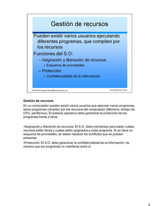 Gestión de recursos
3
En un computador pueden existir varios usuarios que ejecutan varios programas,
estos programas compiten por los recursos del computador (Memoria, tiempo de
CPU, periféricos). El sistema operativo debe garantizar la protección de los
programas frente a otros.
•Asignación y liberación de recursos: El S.O. debe monitorear para saber cuáles
recursos están libres y cuáles están asignados a cada programa. Si se tiene un
esquema de prioridades, se deben resolver los conflictos que se pueden
presentar.
•Protección: El S.O. debe garantizar la confidencialidad de la información, de
manera que los programas no interfieran entre sí.
 
