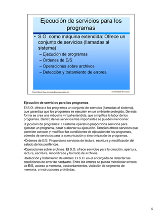 Ejecución de servicios para los programas
4
El S.O. ofrece a los programas un conjunto de servicios (llamadas al sistema),
que garantiza que los programas se ejecuten en un ambiente protegido. De esta
forma se crea una máquina virtual extendida, que simplifica la labor de los
programas. Dentro de los servicios más importantes se pueden mencionar:
•Ejecución de programas: El sistema operativo proporciona servicios para
ejecutar un programa, parar o abortar su ejecución. También ofrece servicios que
permiten conocer y modificar las condiciones de ejecución de los programas,
además de servicios para la comunicación y sincronización de programas.
•Órdenes de E/S: Proporciona servicios de lectura, escritura y modificación del
estado de los periféricos.
•Operaciones sobre archivos: El S.O. ofrece servicios para la creación, apertura,
lectura, escritura, renombrado y borrado de archivos.
•Detección y tratamiento de errores: El S.O. es el encargado de detectar las
condiciones de error de hardware. Entre los errores se puede mencionar errores
de E/S, acceso a memoria, desbordamientos, violación de segmento de
memoria, o instrucciones prohibidas.
 
