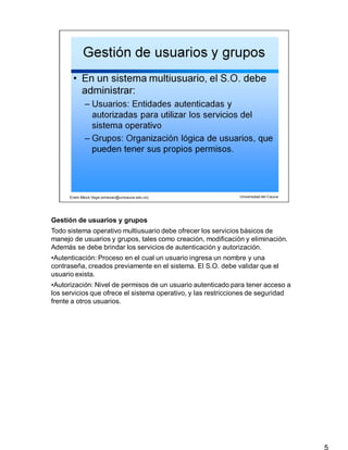 Gestión de usuarios y grupos
5
Todo sistema operativo multiusuario debe ofrecer los servicios básicos de
manejo de usuarios y grupos, tales como creación, modificación y eliminación.
Además se debe brindar los servicios de autenticación y autorización.
•Autenticación: Proceso en el cual un usuario ingresa un nombre y una
contraseña, creados previamente en el sistema. El S.O. debe validar que el
usuario exista.
•Autorización: Nivel de permisos de un usuario autenticado para tener acceso a
los servicios que ofrece el sistema operativo, y las restricciones de seguridad
frente a otros usuarios.
 