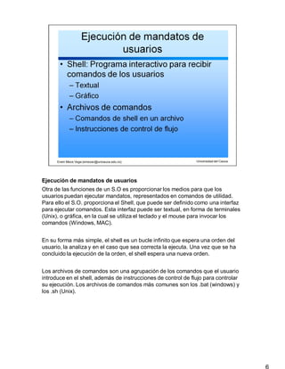 Ejecución de mandatos de usuarios
6
Otra de las funciones de un S.O es proporcionar los medios para que los
usuarios puedan ejecutar mandatos, representados en comandos de utilidad.
Para ello el S.O. proporciona el Shell, que puede ser definido como una interfaz
para ejecutar comandos. Esta interfaz puede ser textual, en forma de terminales
(Unix), o gráfica, en la cual se utiliza el teclado y el mouse para invocar los
comandos (Windows, MAC).
En su forma más simple, el shell es un bucle infinito que espera una orden del
usuario, la analiza y en el caso que sea correcta la ejecuta. Una vez que se ha
concluido la ejecución de la orden, el shell espera una nueva orden.
Los archivos de comandos son una agrupación de los comandos que el usuario
introduce en el shell, además de instrucciones de control de flujo para controlar
su ejecución. Los archivos de comandos más comunes son los .bat (windows) y
los .sh (Unix).
 