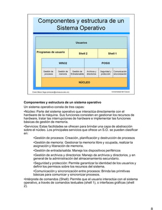 Componentes y estructura de un sistema operativo
8
Un sistema operativo consta de tres capas:
•Núcleo: Parte del sistema operativo que interactúa directamente con el
hardware de la máquina. Sus funciones consisten en gestionar los recursos de
hardware, tratar las interrupciones de hardware e implementar las funciones
básicas de gestión de memoria.
•Servicios: Estas facilidades se ofrecen para brindar una capa de abstracción
sobre el núcleo. Los principales servicios que ofrece un S.O. se pueden clasificar
en:
•Gestión de procesos: Creación, planificación y destrucción de procesos
•Gestión de memoria: Gestionar la memoria libre y ocupada, realizar la
asignación y liberación de memoria.
•Gestión de entrada/salida: Maneja los dispositivos periféricos
•Gestión de archivos y directorios: Manejo de archivos y directorios, y en
general de la administración del almacenamiento secundario.
•Seguridad y protección: Permite garantizar la identidad de los usuarios y
definir los permisos sobre los recursos del sistema.
•Comunicación y sincronización entre procesos: Brinda las primitivas
básicas para comunicar y sincronizar procesos.
•Intérprete de comandos (Shell): Permite que el usuario interactúe con el sistema
operativo, a través de comandos textuales (shell 1), o interfaces gráficas (shell
2).
 