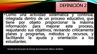 DEFINICIÓN 2
•Como una actividad sistemática y continua,
integrada dentro de un proceso educativo, que
tiene por objeto proporcionar la máxima
información para mejorar este proceso,
reajustando sus objetivos, revisando críticamente
planes y programas, métodos y recursos, y
facilitando la ayuda y orientación a los
estudiantes.
Tomado del diccionario de Ciencias de la Educación; México, Santillana
 