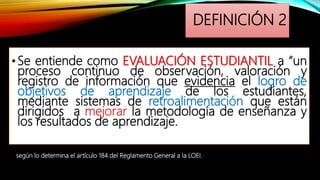 DEFINICIÓN 2
•Se entiende como EVALUACIÓN ESTUDIANTIL a “un
proceso continuo de observación, valoración y
registro de información que evidencia el logro de
objetivos de aprendizaje de los estudiantes,
mediante sistemas de retroalimentación que están
dirigidos a mejorar la metodología de enseñanza y
los resultados de aprendizaje.
según lo determina el artículo 184 del Reglamento General a la LOEI.
 