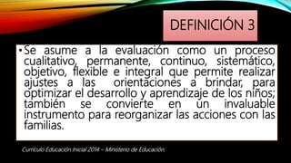 DEFINICIÓN 3
•Se asume a la evaluación como un proceso
cualitativo, permanente, continuo, sistemático,
objetivo, flexible e integral que permite realizar
ajustes a las orientaciones a brindar, para
optimizar el desarrollo y aprendizaje de los niños;
también se convierte en un invaluable
instrumento para reorganizar las acciones con las
familias.
Currículo Educación Inicial 2014 – Ministerio de Educación.
 