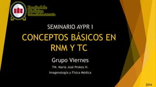 CONCEPTOS BÁSICOS EN
RNM Y TC
SEMINARIO AYPR I
Grupo Viernes
TM. María José Prokes H.
Imagenología y Física Médica
2016
 
