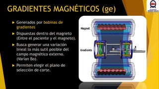  Generados por bobinas de
gradientes
 Dispuestas dentro del magneto
(Entre el paciente y el magneto).
 Busca generar una variación
lineal lo más sutil posible del
campo magnético externo.
(Varían Bo).
 Permiten elegir el plano de
selección de corte.
GRADIENTES MAGNÉTICOS (ge)
 