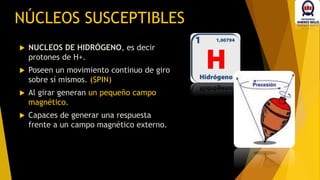  NUCLEOS DE HIDRÓGENO, es decir
protones de H+.
 Poseen un movimiento continuo de giro
sobre sí mismos. (SPIN)
 Al girar generan un pequeño campo
magnético.
 Capaces de generar una respuesta
frente a un campo magnético externo.
NÚCLEOS SUSCEPTIBLES
 