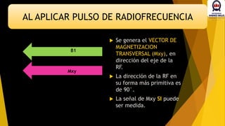 AL APLICAR PULSO DE RADIOFRECUENCIA
β1
Mxy
 Se genera el VECTOR DE
MAGNETIZACION
TRANSVERSAL (Mxy), en
dirección del eje de la
RF.
 La dirección de la RF en
su forma más primitiva es
de 90°.
 La señal de Mxy SI puede
ser medida.
 
