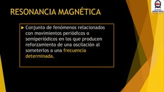  Conjunto de fenómenos relacionados
con movimientos periódicos o
semiperiódicos en los que producen
reforzamiento de una oscilación al
someterlos a una frecuencia
determinada.
RESONANCIA MAGNÉTICA
 