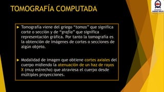 TOMOGRAFÍA COMPUTADA
 Tomografía viene del griego “tomos” que significa
corte o sección y de “grafía” que significa
representación gráfica. Por tanto la tomografía es
la obtención de imágenes de cortes o secciones de
algún objeto.
 Modalidad de imagen que obtiene cortes axiales del
cuerpo midiendo la atenuación de un haz de rayos
X (muy estrecho) que atraviesa el cuerpo desde
múltiples proyecciones.
 
