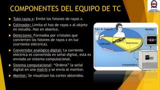 COMPONENTES DEL EQUIPO DE TC
 Tubo rayos x: Emite los fotones de rayos x.
 Colimador: Limita el haz de rayos x al objeto
en estudio. Haz en abanico.
 Detectores: Formados por cristales que
convierten los fotones de rayos x en luz
(corriente eléctrica).
 Convertidor analógico digital: La corriente
eléctrica es convertida en señal digital, esta es
enviada un sistema computacional.
 Sistema computacional: “Ordena” la señal
digital en una matriz y se envía al monitor.
 Monitor: Se visualizan los cortes obtenidos.
 
