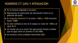  Es el número asignado a un pixel.
 Representa el coeficiente de atenuación lineal en la
posición del píxel.
 El rango de números CT va entre –1000 y +1000 inclusive
hasta +3000.
 En este método al aire se le asigna un valor de –1000 y al
agua de 0.
 Un tejido con un µ (coef. De atenuación lineal) el doble
que el agua tiene un numero CT de 1000.
 Se conocen como unidades Hounsfield (UH)
NÚMEROS CT (UH) Y ATENUACION
 