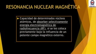 RESONANCIA NUCLEAR MAGNÉTICA
 Capacidad de determinados núcleos
atómicos, de absorber selectivamente
energía electromagnética de
radiofrecuencia (RF), si se les coloca
previamente bajo la influencia de un
potente campo magnético externo.
 