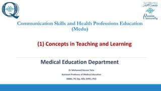 Communication Skills and Health Professions Education
(Medu)
(1) Concepts in Teaching and Learning
Medical Education Department
Dr Mohamed Hassan Taha
Assistant Professor of Medical Education
MBBS, PG Dip, MSc (HPE), PhD
 