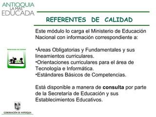REFERENTES DE CALIDAD
Este módulo lo carga el Ministerio de Educación
Nacional con información correspondiente a:

•Áreas Obligatorias y Fundamentales y sus
lineamientos curriculares.
•Orientaciones curriculares para el área de
Tecnología e Informática.
•Estándares Básicos de Competencias.

Está disponible a manera de consulta por parte
de la Secretaría de Educación y sus
Establecimientos Educativos.
 