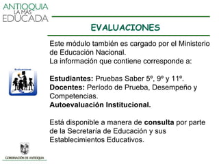 EVALUACIONES
Este módulo también es cargado por el Ministerio
de Educación Nacional.
La información que contiene corresponde a:

Estudiantes: Pruebas Saber 5º, 9º y 11º.
Docentes: Período de Prueba, Desempeño y
Competencias.
Autoevaluación Institucional.

Está disponible a manera de consulta por parte
de la Secretaría de Educación y sus
Establecimientos Educativos.
 
