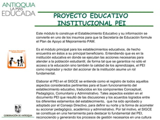 PROYECTO EDUCATIVO
             INSTITUCIONAL PEI
Este módulo lo construye el Establecimiento Educativo y su información se
convierte en uno de los insumos para que la Secretaría de Educación formule
el Plan de Apoyo al Mejoramiento PAM.

Es el módulo principal para los establecimientos educativos, de hecho
encuentra en éstos a su principal beneficiario. Entendiendo que es en la
institución educativa en donde se ejecutan las acciones necesarias para
atender a la población estudiantil, de forma tal que se garantice no sólo el
acceso a la educación sino también la calidad de los aprendizajes, el PEI
como inspirador y rector del accionar de la institución asume un rol
fundamental.

Elaborar el PEI en el SIGCE se entiende como el registro de todos aquellos
aspectos considerados pertinentes para el buen funcionamiento del
establecimiento educativo, traducidos en los componentes Conceptual,
Pedagógico, Comunitario y Administrativo. Tales aspectos existen en el
documento PEI que resultó de las discusiones y los acuerdos logrados entre
los diferentes estamentos del establecimiento, que ha sido aprobado y
adoptado por el Consejo Directivo, para definir su norte y la forma de acometer
su accionar pedagógico, académico y administrativo. Por tal motivo, el SIGCE
se constituye en una herramienta para destacar lo fundamental del PEI,
reconociendo y generando los procesos de gestión necesarios en una cultura
 