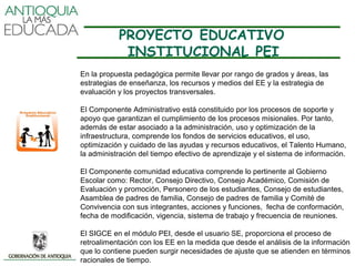 PROYECTO EDUCATIVO
            INSTITUCIONAL PEI
En la propuesta pedagógica permite llevar por rango de grados y áreas, las
estrategias de enseñanza, los recursos y medios del EE y la estrategia de
evaluación y los proyectos transversales.

El Componente Administrativo está constituido por los procesos de soporte y
apoyo que garantizan el cumplimiento de los procesos misionales. Por tanto,
además de estar asociado a la administración, uso y optimización de la
infraestructura, comprende los fondos de servicios educativos, el uso,
optimización y cuidado de las ayudas y recursos educativos, el Talento Humano,
la administración del tiempo efectivo de aprendizaje y el sistema de información.

El Componente comunidad educativa comprende lo pertinente al Gobierno
Escolar como: Rector, Consejo Directivo, Consejo Académico, Comisión de
Evaluación y promoción, Personero de los estudiantes, Consejo de estudiantes,
Asamblea de padres de familia, Consejo de padres de familia y Comité de
Convivencia con sus integrantes, acciones y funciones, fecha de conformación,
fecha de modificación, vigencia, sistema de trabajo y frecuencia de reuniones.

El SIGCE en el módulo PEI, desde el usuario SE, proporciona el proceso de
retroalimentación con los EE en la medida que desde el análisis de la información
que lo contiene pueden surgir necesidades de ajuste que se atienden en términos
racionales de tiempo.
 
