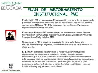 PLAN DE MEJORAMIENTO
         INSTITUCIONAL PMI
En el módulo PMI en su menú de Procesos están una serie de opciones que le
permitirán interactuar en el sistema con las necesidades requeridas, como lo
son procesos PMI para PEI, Educación para grupos étnicos, Experiencias
significativas e índice de inclusión.

En procesos PMI para PEI, se despliegan las siguientes opciones: Generar
nueva versión de PMI, Etapa 1: autoevaluación, Etapa 2: elaborar PMI, etapa
3: seguimiento PMI y Habilitar PMI.

Se construye el PMI a través de etapas donde para poder llegar a la
elaboración de la etapa siguiente, se debe necesariamente haber cerrado la
etapa previa.

La ETAPA 1 contempla lo referente a la Autoevaluación Institucional.
Constituye el punto de partida del diseño del plan de mejoramiento
Institucional, por lo cual el examen de los distintos aspectos que conforman
esta etapa por parte de los diferentes miembros de la comunidad educativa en
los cuales recae esta responsabilidad, resulta de gran importancia para
garantizar la calidad del ejercicio y por ende de las posibilidades reales de
fortalecimiento y mejoramiento institucional.
 