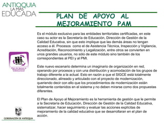 PLAN DE APOYO AL
            MEJORAMIENTO PAM
Es el módulo exclusivo para las entidades territoriales certificadas, en este
caso su actor es la Secretaría de Educación, Dirección de Gestión de la
Calidad Educativa, sin que esto implique que las demás áreas no tengan
acceso a él. Procesos como el de Asistencia Técnica, Inspección y Vigilancia,
Acreditación, Reconocimiento y Legalización, entre otros se convierten en
unos grandes usuarios, no sólo de este módulo sino también de los
correspondientes al PEI y al PMI.

Este nuevo escenario determina un imaginario de organización en red,
operando por procesos y con una distribución y acomodación de los grupos de
trabajo diferente a la actual. Esto en razón a que el SIGCE está totalmente
direccionado, alineado y articulado con el proyecto de modernización,
queriendo decir con ello que los procedimientos de modernización están
totalmente contenidos en el sistema y no deben mirarse como dos propuestas
diferentes.

El Plan de Apoyo al Mejoramiento es la herramienta de gestión que le permite
a la Secretaría de Educación, Dirección de Gestión de la Calidad Educativa,
sistematizar, hacer seguimiento y evaluar las acciones explícitas de
mejoramiento de la calidad educativa que se desarrollaran en el plan de
acción.
 