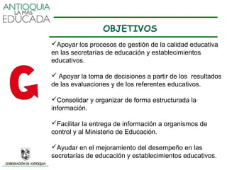 OBJETIVOS
Apoyar los procesos de gestión de la calidad educativa
en las secretarías de educación y establecimientos
educativos.

 Apoyar la toma de decisiones a partir de los resultados
de las evaluaciones y de los referentes educativos.

Consolidar y organizar de forma estructurada la
información.

Facilitar la entrega de información a organismos de
control y al Ministerio de Educación.

Ayudar en el mejoramiento del desempeño en las
secretarías de educación y establecimientos educativos.
 