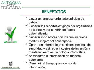 BENEFICIOS
 Llevar un proceso ordenado del ciclo de
  calidad.
 Generar los reportes exigidos por organismos
  de control y por el MEN en forma
  automatizada.
 Generar indicadores con los cuales puede
  medir y mejorar el desempeño.
 Operar en Internet bajo estrictas medidas de
  seguridad y así reducir costos de inversión y
  mantenimiento en tecnología informática.
 Administrar la información de manera
  autónoma.
 Disminuir el tiempo para consolidar
  información.
 