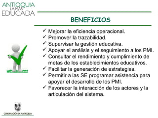 BENEFICIOS
 Mejorar la eficiencia operacional.
 Promover la trazabilidad.
 Supervisar la gestión educativa.
 Apoyar el análisis y el seguimiento a los PMI.
 Consultar el rendimiento y cumplimiento de
  metas de los establecimientos educativos.
 Facilitar la generación de estrategias.
 Permitir a las SE programar asistencia para
  apoyar el desarrollo de los PMI.
 Favorecer la interacción de los actores y la
  articulación del sistema.
 