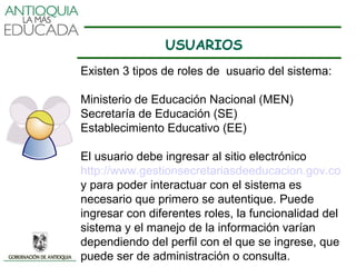 USUARIOS
Existen 3 tipos de roles de usuario del sistema:

Ministerio de Educación Nacional (MEN)
Secretaría de Educación (SE)
Establecimiento Educativo (EE)

El usuario debe ingresar al sitio electrónico
http://www.gestionsecretariasdeeducacion.gov.co
y para poder interactuar con el sistema es
necesario que primero se autentique. Puede
ingresar con diferentes roles, la funcionalidad del
sistema y el manejo de la información varían
dependiendo del perfil con el que se ingrese, que
puede ser de administración o consulta.
 