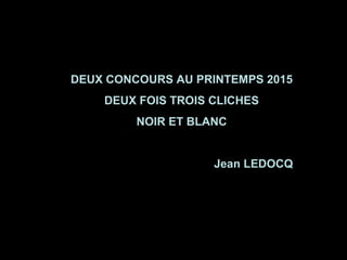 DEUX CONCOURS AU PRINTEMPS 2015
DEUX FOIS TROIS CLICHES
NOIR ET BLANC
Jean LEDOCQ
 